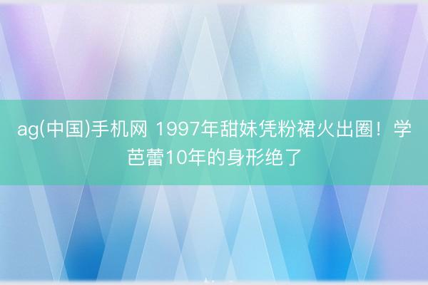 ag(中国)手机网 1997年甜妹凭粉裙火出圈！学芭蕾10年的身形绝了