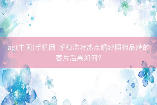 ag(中国)手机网 呼和浩特热点婚纱照相品牌的客片后果如何？