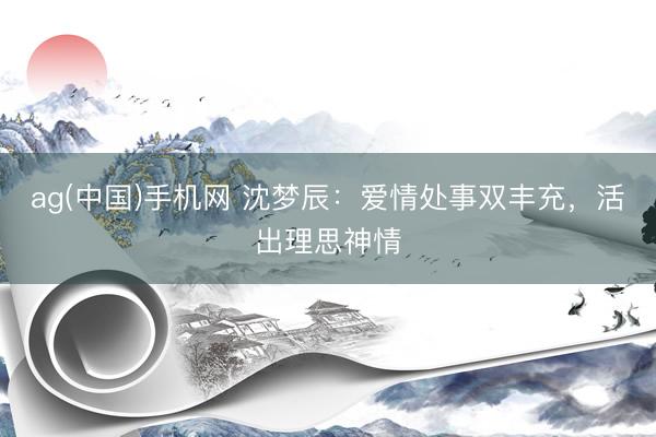 ag(中国)手机网 沈梦辰：爱情处事双丰充，活出理思神情