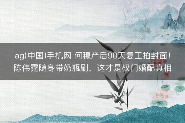 ag(中国)手机网 何穗产后90天复工拍封面！陈伟霆随身带奶瓶刷，这才是权门婚配真相