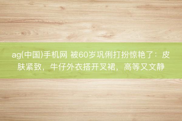 ag(中国)手机网 被60岁巩俐打扮惊艳了：皮肤紧致，牛仔外衣搭开叉裙，高等又文静
