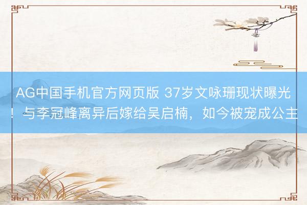 AG中国手机官方网页版 37岁文咏珊现状曝光！与李冠峰离异后嫁给吴启楠，如今被宠成公主