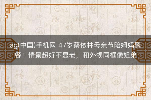 ag(中国)手机网 47岁蔡依林母亲节陪姆妈聚餐！情景超好不显老，和外甥同框像姐弟