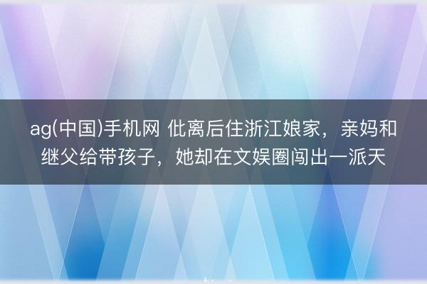 ag(中国)手机网 仳离后住浙江娘家，亲妈和继父给带孩子，她却在文娱圈闯出一派天