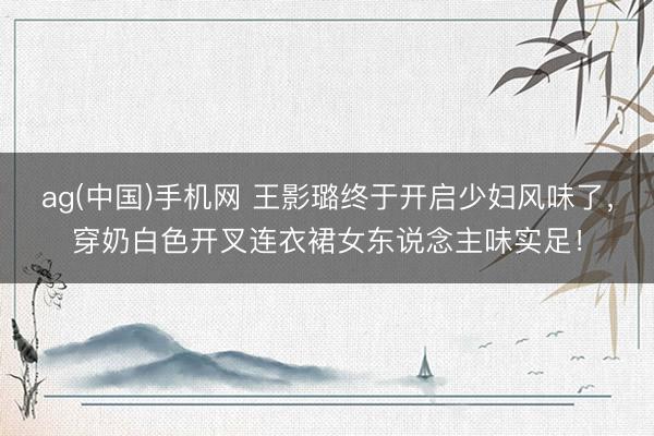 ag(中国)手机网 王影璐终于开启少妇风味了，穿奶白色开叉连衣裙女东说念主味实足！