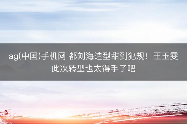 ag(中国)手机网 都刘海造型甜到犯规！王玉雯此次转型也太得手了吧