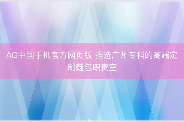 AG中国手机官方网页版 推选广州专科的高端定制鞋包职责室