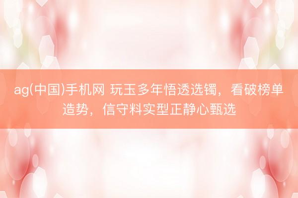ag(中国)手机网 玩玉多年悟透选镯，看破榜单造势，信守料实型正静心甄选