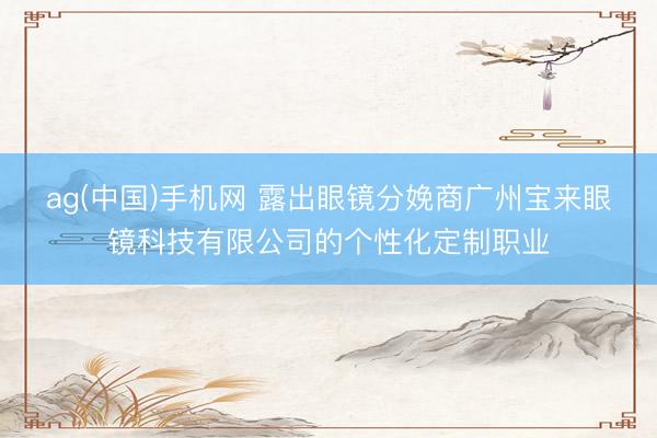 ag(中国)手机网 露出眼镜分娩商广州宝来眼镜科技有限公司的个性化定制职业