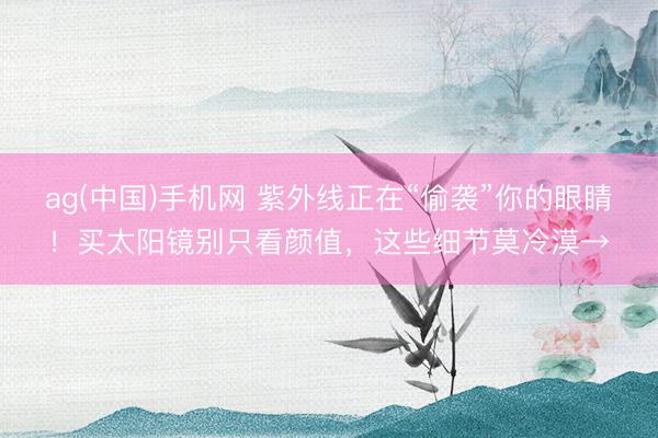 ag(中国)手机网 紫外线正在“偷袭”你的眼睛！买太阳镜别只看颜值，这些细节莫冷漠→