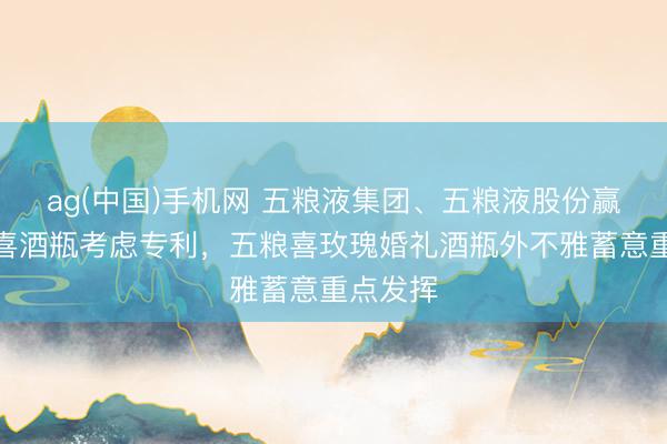 ag(中国)手机网 五粮液集团、五粮液股份赢得五粮喜酒瓶考虑专利,五粮喜玫瑰婚礼酒瓶外不雅蓄意重点发挥
