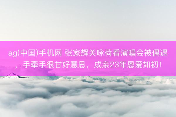 ag(中国)手机网 张家辉关咏荷看演唱会被偶遇，手牵手很甘好意思，成亲23年恩爱如初！