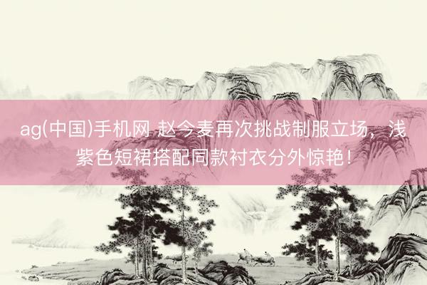 ag(中国)手机网 赵今麦再次挑战制服立场，浅紫色短裙搭配同款衬衣分外惊艳！