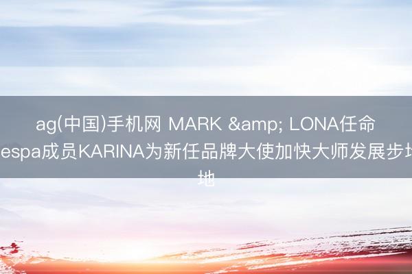 ag(中国)手机网 MARK & LONA任命aespa成员KARINA为新任品牌大使加快大师发展步地
