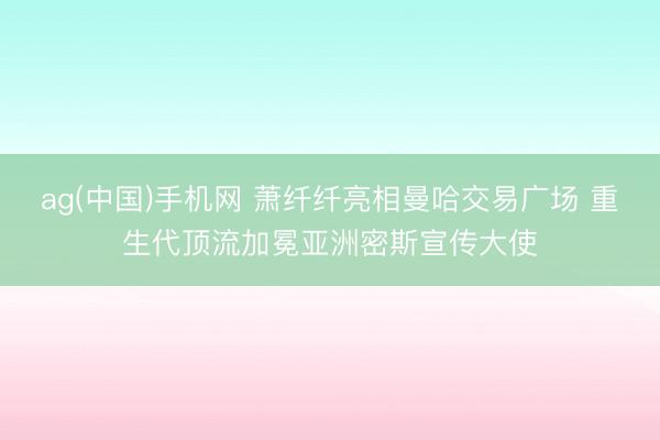 ag(中国)手机网 萧纤纤亮相曼哈交易广场 重生代顶流加冕亚洲密斯宣传大使