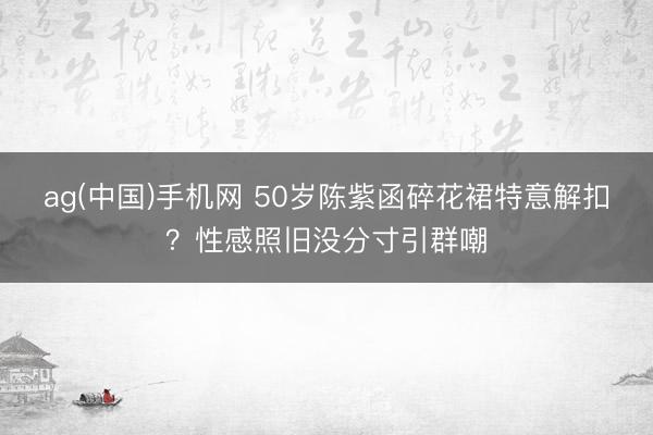 ag(中国)手机网 50岁陈紫函碎花裙特意解扣？性感照旧没分寸引群嘲