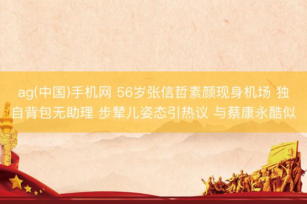 ag(中国)手机网 56岁张信哲素颜现身机场 独自背包无助理 步辇儿姿态引热议 与蔡康永酷似