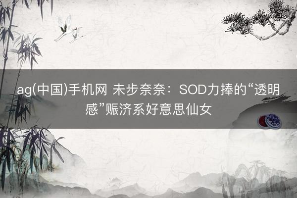 ag(中国)手机网 未步奈奈：SOD力捧的“透明感”赈济系好意思仙女