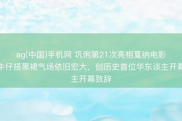 ag(中国)手机网 巩俐第21次亮相戛纳电影节！牛仔搭黑裙气场依旧宏大，创历史首位华东谈主开幕致辞