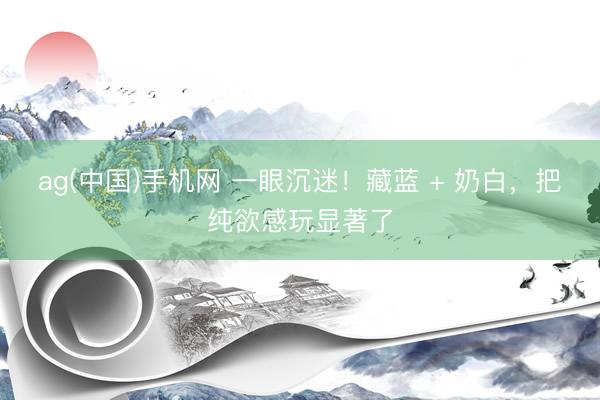 ag(中国)手机网 一眼沉迷！藏蓝 + 奶白，把纯欲感玩显著了
