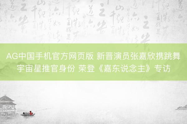 AG中国手机官方网页版 新晋演员张嘉欣携跳舞宇宙星推官身份 荣登《嘉东说念主》专访