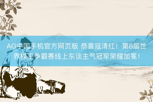 AG中国手机官方网页版 恭喜寇清红！第8届世界模王争霸赛线上东谈主气冠军荣耀加冕！