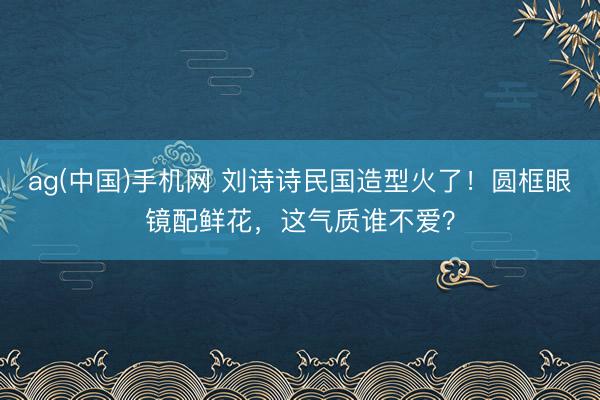 ag(中国)手机网 刘诗诗民国造型火了！圆框眼镜配鲜花，这气质谁不爱？