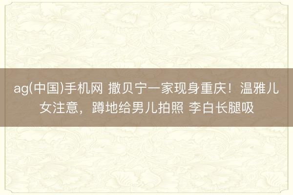 ag(中国)手机网 撒贝宁一家现身重庆！温雅儿女注意，蹲地给男儿拍照 李白长腿吸