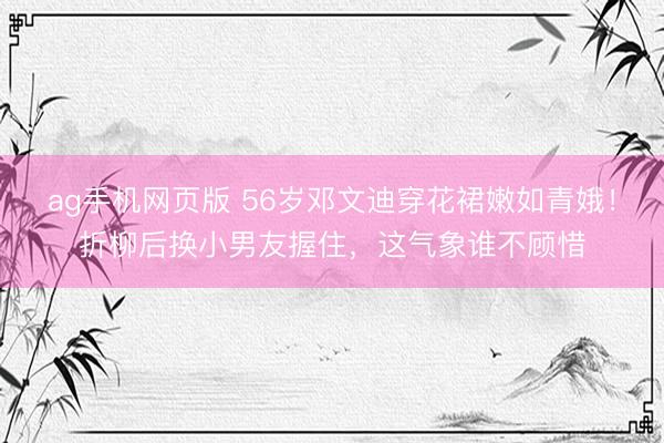 ag手机网页版 56岁邓文迪穿花裙嫩如青娥！折柳后换小男友握住，这气象谁不顾惜