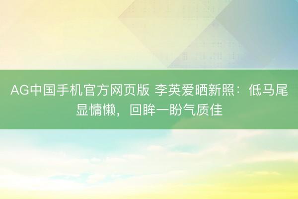 AG中国手机官方网页版 李英爱晒新照：低马尾显慵懒，回眸一盼气质佳