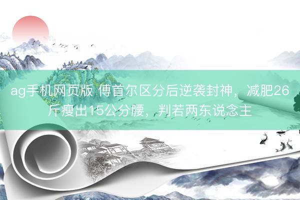 ag手机网页版 傅首尔区分后逆袭封神，减肥26斤瘦出15公分腰，判若两东说念主