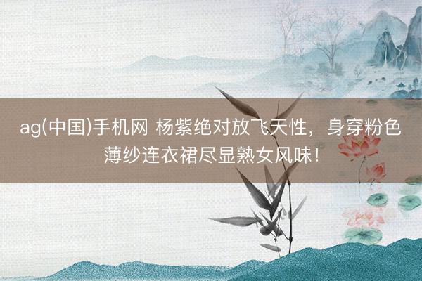 ag(中国)手机网 杨紫绝对放飞天性，身穿粉色薄纱连衣裙尽显熟女风味！