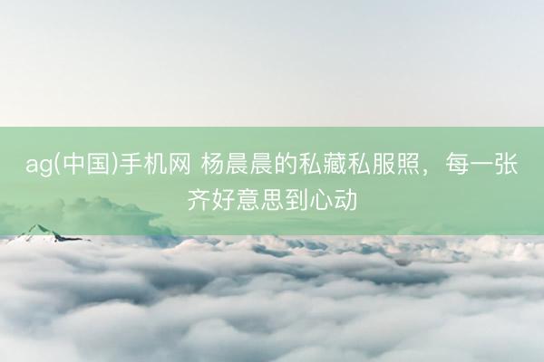 ag(中国)手机网 杨晨晨的私藏私服照，每一张齐好意思到心动
