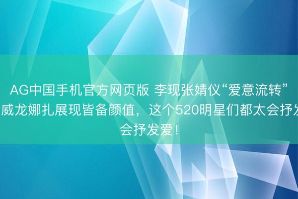 AG中国手机官方网页版 李现张婧仪“爱意流转”，宋威龙娜扎展现皆备颜值，这个520明星们都太会抒发爱！
