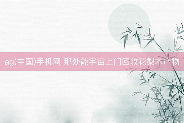 ag(中国)手机网 那处能宇宙上门回收花梨木产物