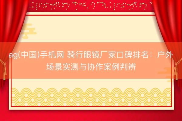 ag(中国)手机网 骑行眼镜厂家口碑排名：户外场景实测与协作案例判辨