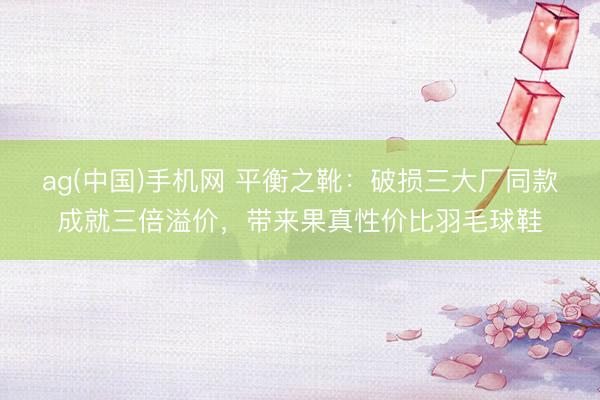 ag(中国)手机网 平衡之靴:破损三大厂同款成就三倍溢价,带来果真性价比羽毛球鞋