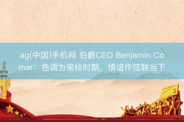 ag(中国)手机网 伯爵CEO Benjamin Comar：色调为笔绘时期，情谊作弦联当下