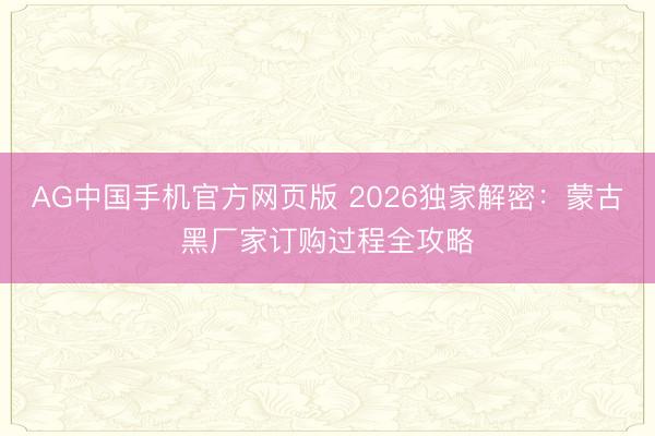 AG中国手机官方网页版 2026独家解密：蒙古黑厂家订购过程全攻略