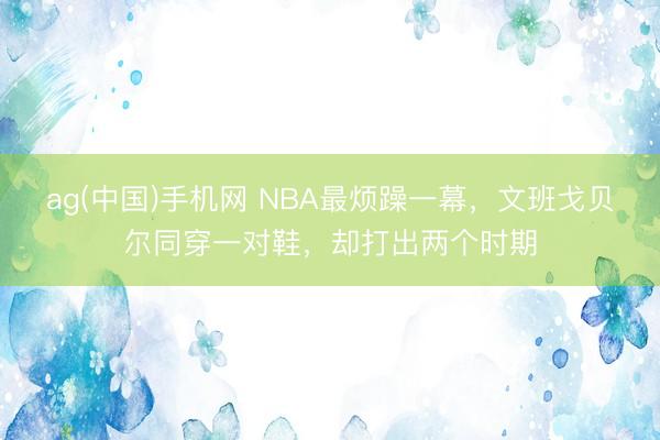 ag(中国)手机网 NBA最烦躁一幕，文班戈贝尔同穿一对鞋，却打出两个时期