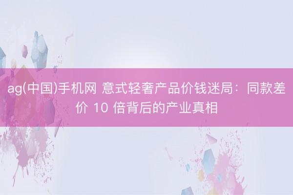ag(中国)手机网 意式轻奢产品价钱迷局：同款差价 10 倍背后的产业真相