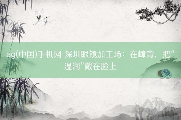 ag(中国)手机网 深圳眼镜加工场：在嶂背，把“温润”戴在脸上