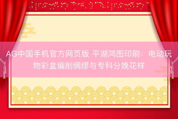 AG中国手机官方网页版 平湖鸿图印刷：电动玩物彩盒编削绸缪与专科分娩花样