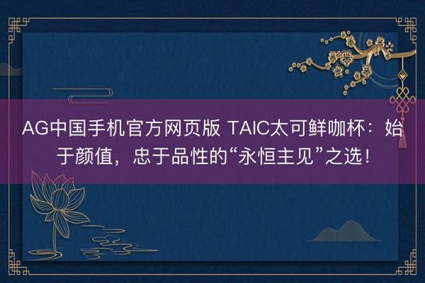 AG中国手机官方网页版 TAIC太可鲜咖杯：始于颜值，忠于品性的“永恒主见”之选！