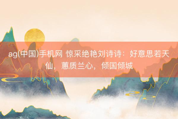 ag(中国)手机网 惊采绝艳刘诗诗：好意思若天仙，蕙质兰心，倾国倾城