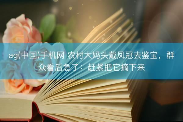 ag(中国)手机网 农村大妈头戴凤冠去鉴宝，群众看后急了：赶紧把它摘下来