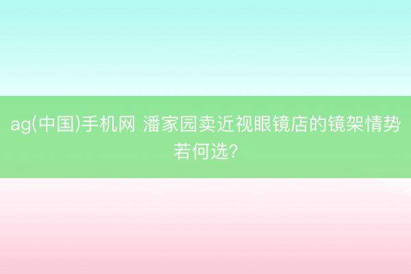 ag(中国)手机网 潘家园卖近视眼镜店的镜架情势若何选？
