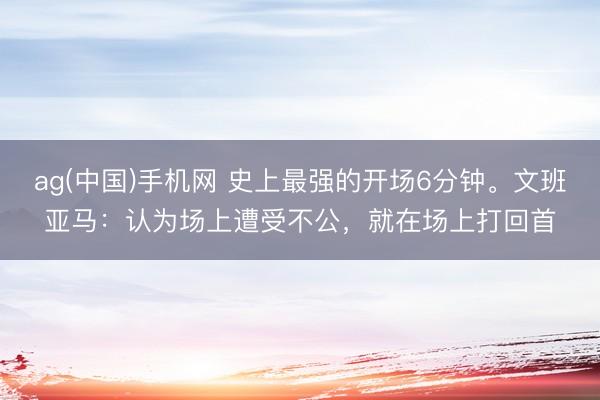 ag(中国)手机网 史上最强的开场6分钟。文班亚马：认为场上遭受不公，就在场上打回首