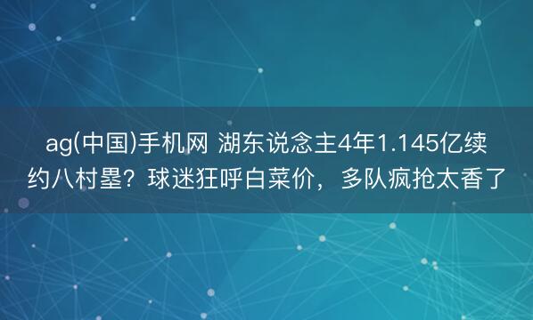 ag(中国)手机网 湖东说念主4年1.145亿续约八村塁？球迷狂呼白菜价，多队疯抢太香了