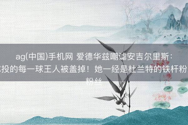 ag(中国)手机网 爱德华兹嘲谑安吉尔里斯：你投的每一球王人被盖掉！她一经是杜兰特的铁杆粉丝